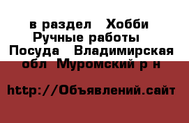  в раздел : Хобби. Ручные работы » Посуда . Владимирская обл.,Муромский р-н